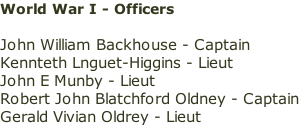 World War I - Officers  John William Backhouse - Captain Kennteth Lnguet-Higgins - Lieut John E Munby - Lieut Robert John Blatchford Oldney - Captain Gerald Vivian Oldrey - Lieut